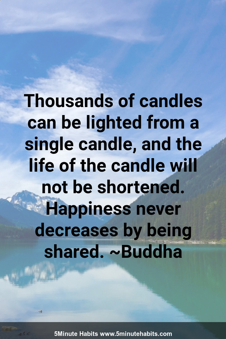 Thousands of candles can be lighted from a single candle, and the life of the candle will not be shortened. Happiness never decreases by being shared. ~Buddha